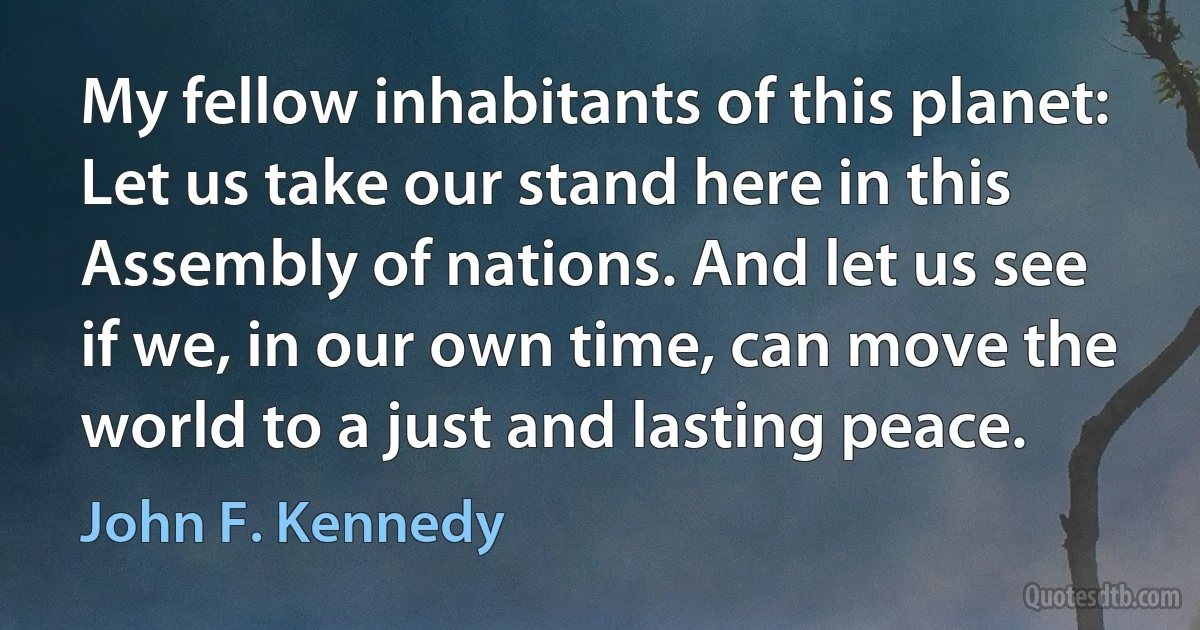 My fellow inhabitants of this planet: Let us take our stand here in this Assembly of nations. And let us see if we, in our own time, can move the world to a just and lasting peace. (John F. Kennedy)