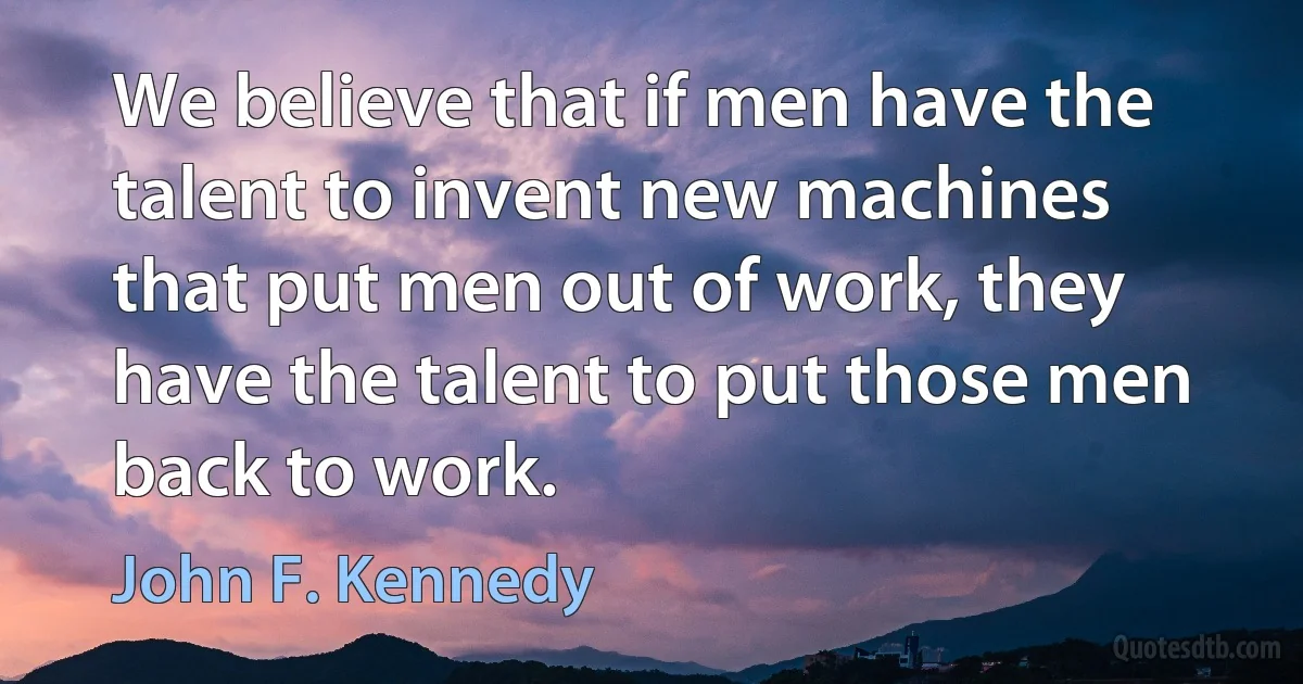 We believe that if men have the talent to invent new machines that put men out of work, they have the talent to put those men back to work. (John F. Kennedy)