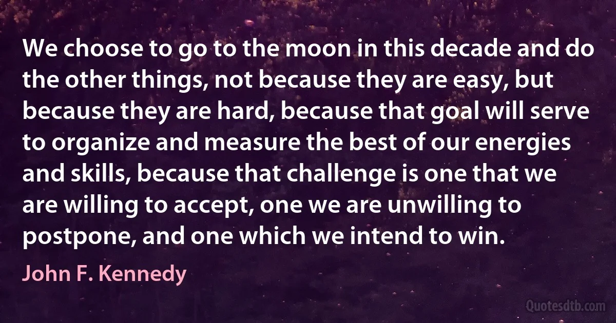 We choose to go to the moon in this decade and do the other things, not because they are easy, but because they are hard, because that goal will serve to organize and measure the best of our energies and skills, because that challenge is one that we are willing to accept, one we are unwilling to postpone, and one which we intend to win. (John F. Kennedy)