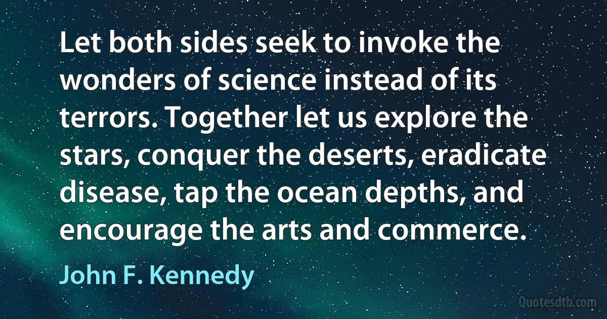 Let both sides seek to invoke the wonders of science instead of its terrors. Together let us explore the stars, conquer the deserts, eradicate disease, tap the ocean depths, and encourage the arts and commerce. (John F. Kennedy)