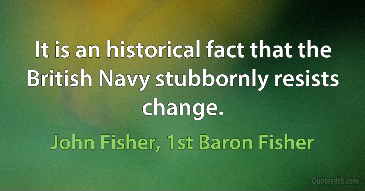 It is an historical fact that the British Navy stubbornly resists change. (John Fisher, 1st Baron Fisher)