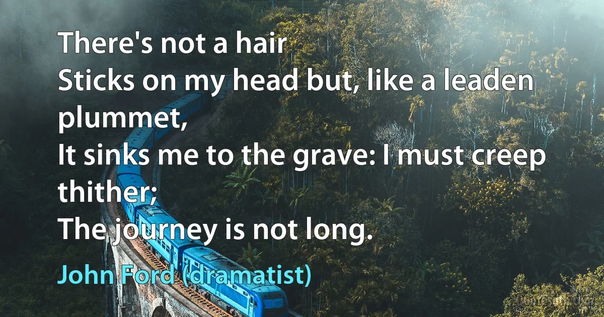 There's not a hair
Sticks on my head but, like a leaden plummet,
It sinks me to the grave: I must creep thither;
The journey is not long. (John Ford (dramatist))