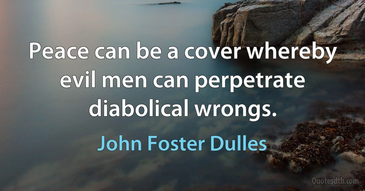 Peace can be a cover whereby evil men can perpetrate diabolical wrongs. (John Foster Dulles)