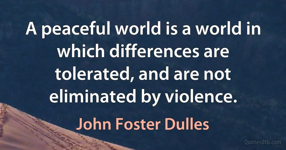 A peaceful world is a world in which differences are tolerated, and are not eliminated by violence. (John Foster Dulles)