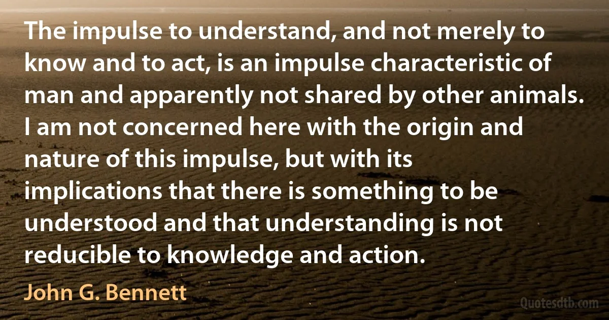 The impulse to understand, and not merely to know and to act, is an impulse characteristic of man and apparently not shared by other animals. I am not concerned here with the origin and nature of this impulse, but with its implications that there is something to be understood and that understanding is not reducible to knowledge and action. (John G. Bennett)