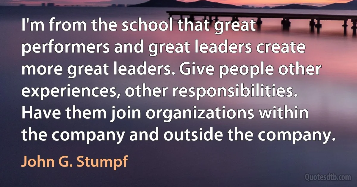 I'm from the school that great performers and great leaders create more great leaders. Give people other experiences, other responsibilities. Have them join organizations within the company and outside the company. (John G. Stumpf)