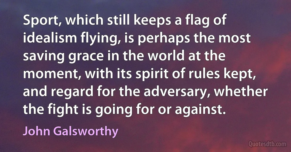 Sport, which still keeps a flag of idealism flying, is perhaps the most saving grace in the world at the moment, with its spirit of rules kept, and regard for the adversary, whether the fight is going for or against. (John Galsworthy)