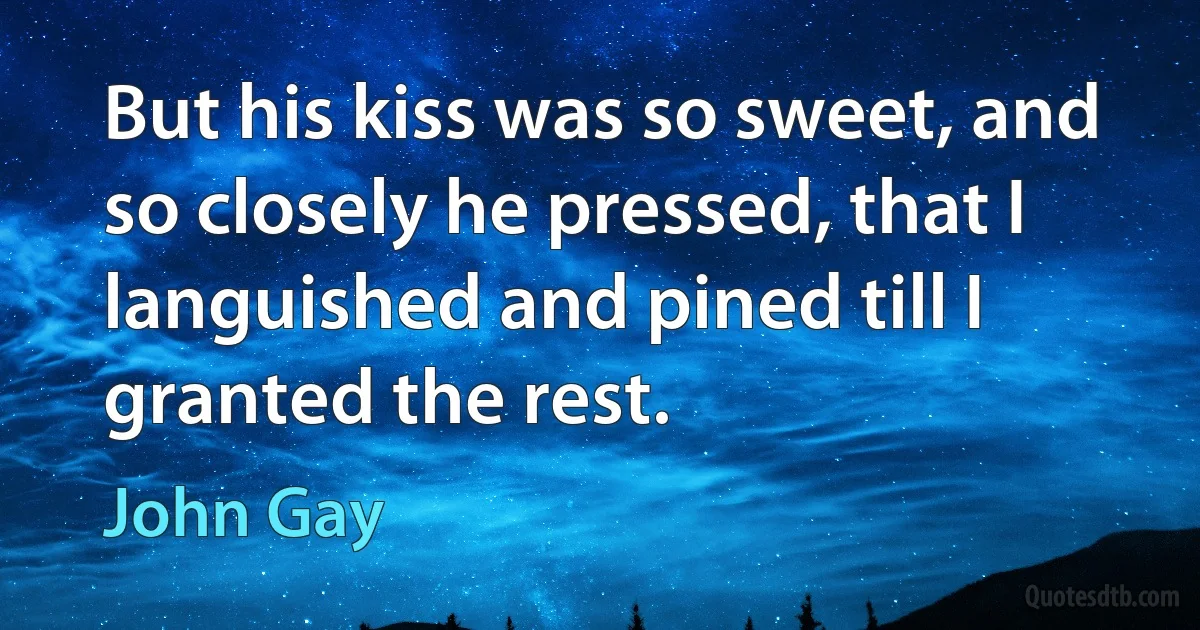 But his kiss was so sweet, and so closely he pressed, that I languished and pined till I granted the rest. (John Gay)