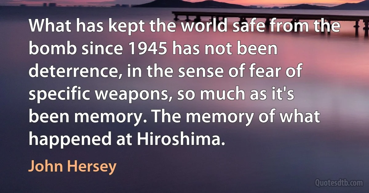 What has kept the world safe from the bomb since 1945 has not been deterrence, in the sense of fear of specific weapons, so much as it's been memory. The memory of what happened at Hiroshima. (John Hersey)