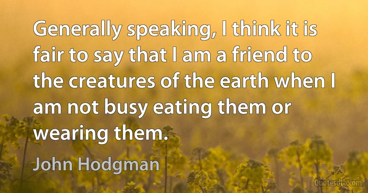 Generally speaking, I think it is fair to say that I am a friend to the creatures of the earth when I am not busy eating them or wearing them. (John Hodgman)