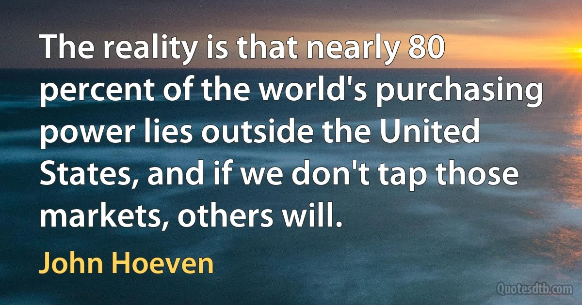 The reality is that nearly 80 percent of the world's purchasing power lies outside the United States, and if we don't tap those markets, others will. (John Hoeven)