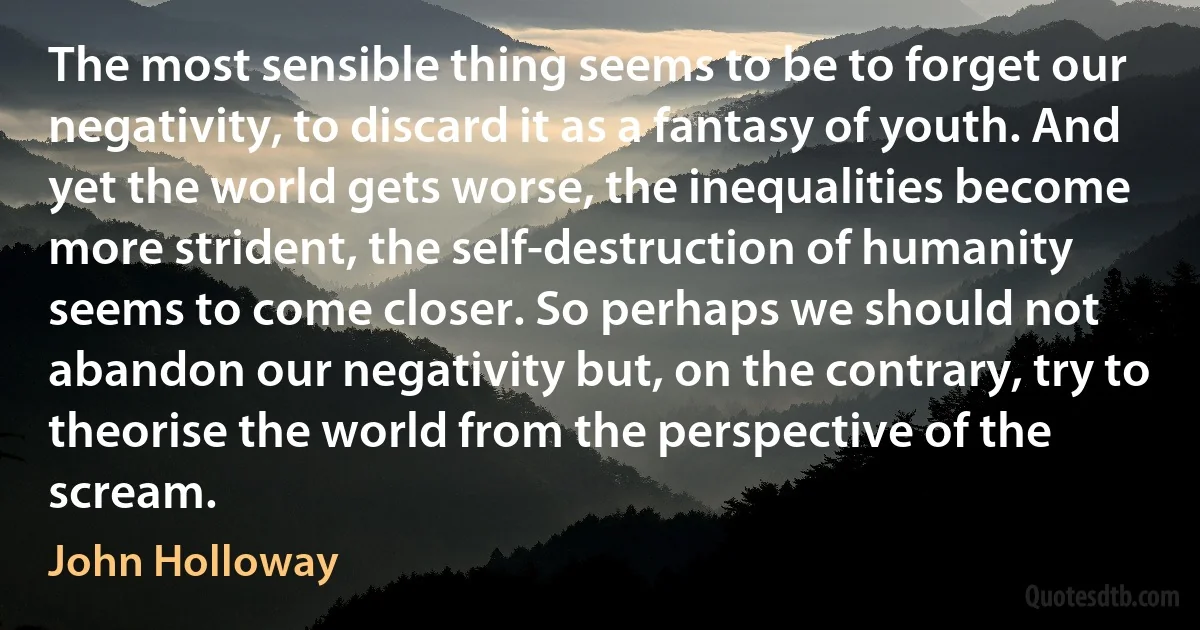 The most sensible thing seems to be to forget our negativity, to discard it as a fantasy of youth. And yet the world gets worse, the inequalities become more strident, the self-destruction of humanity seems to come closer. So perhaps we should not abandon our negativity but, on the contrary, try to theorise the world from the perspective of the scream. (John Holloway)