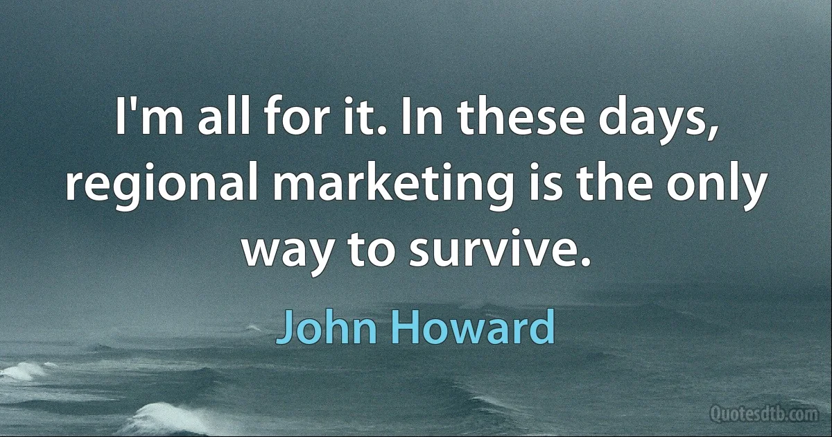 I'm all for it. In these days, regional marketing is the only way to survive. (John Howard)