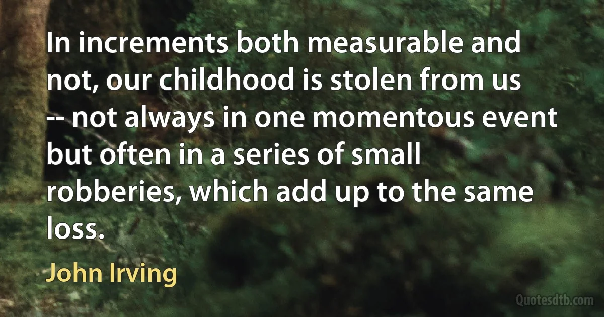 In increments both measurable and not, our childhood is stolen from us -- not always in one momentous event but often in a series of small robberies, which add up to the same loss. (John Irving)