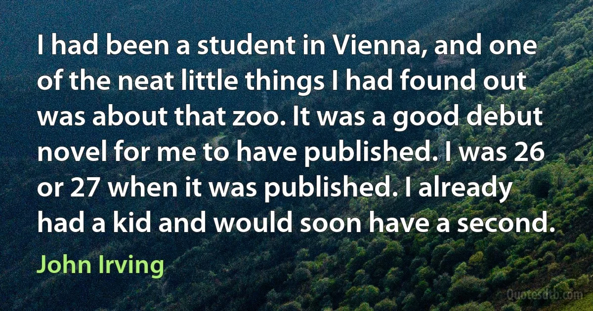 I had been a student in Vienna, and one of the neat little things I had found out was about that zoo. It was a good debut novel for me to have published. I was 26 or 27 when it was published. I already had a kid and would soon have a second. (John Irving)