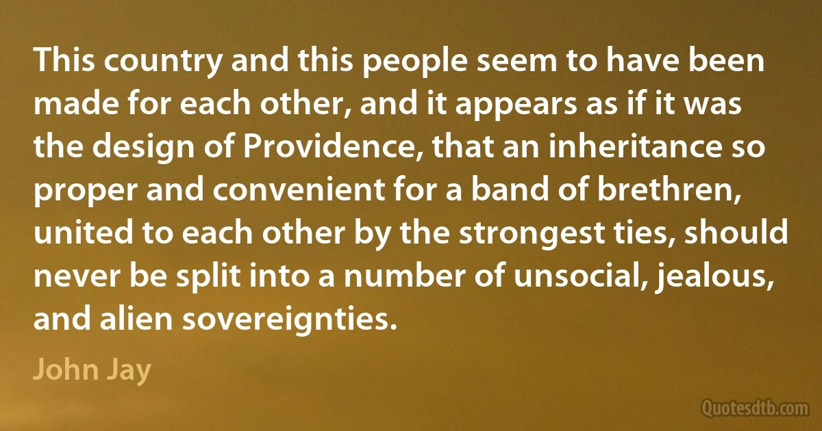 This country and this people seem to have been made for each other, and it appears as if it was the design of Providence, that an inheritance so proper and convenient for a band of brethren, united to each other by the strongest ties, should never be split into a number of unsocial, jealous, and alien sovereignties. (John Jay)