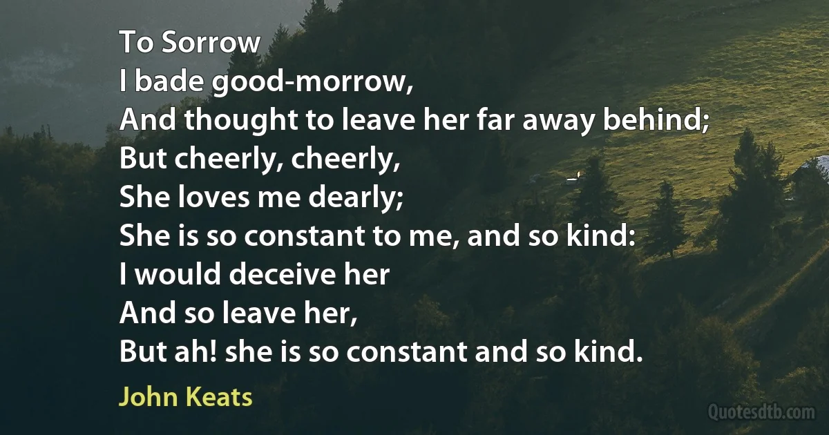 To Sorrow
I bade good-morrow,
And thought to leave her far away behind;
But cheerly, cheerly,
She loves me dearly;
She is so constant to me, and so kind:
I would deceive her
And so leave her,
But ah! she is so constant and so kind. (John Keats)