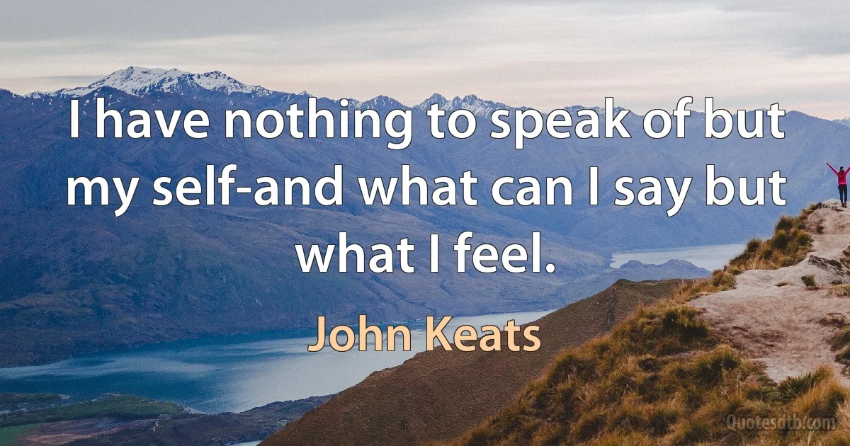 I have nothing to speak of but my self-and what can I say but what I feel. (John Keats)