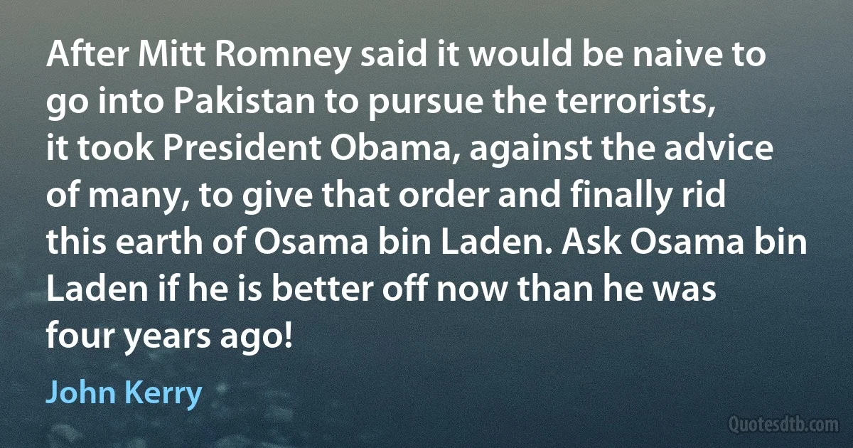 After Mitt Romney said it would be naive to go into Pakistan to pursue the terrorists, it took President Obama, against the advice of many, to give that order and finally rid this earth of Osama bin Laden. Ask Osama bin Laden if he is better off now than he was four years ago! (John Kerry)