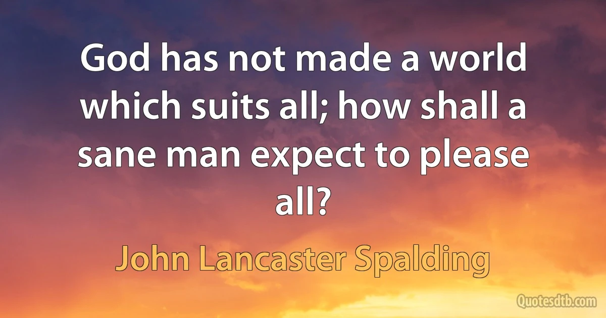 God has not made a world which suits all; how shall a sane man expect to please all? (John Lancaster Spalding)