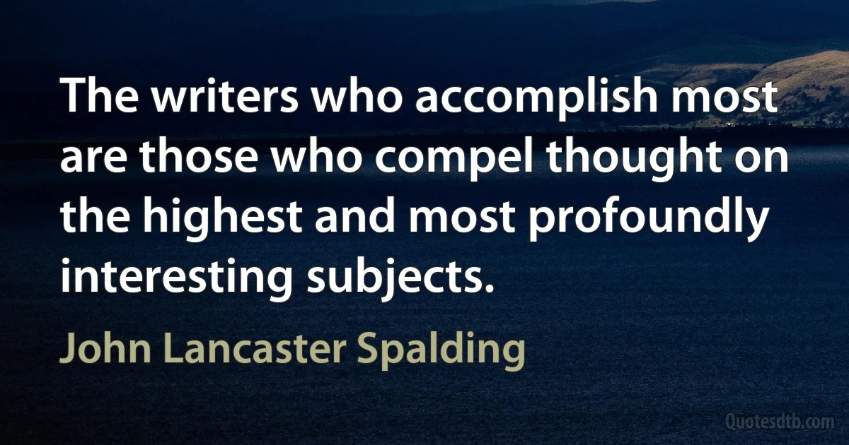 The writers who accomplish most are those who compel thought on the highest and most profoundly interesting subjects. (John Lancaster Spalding)