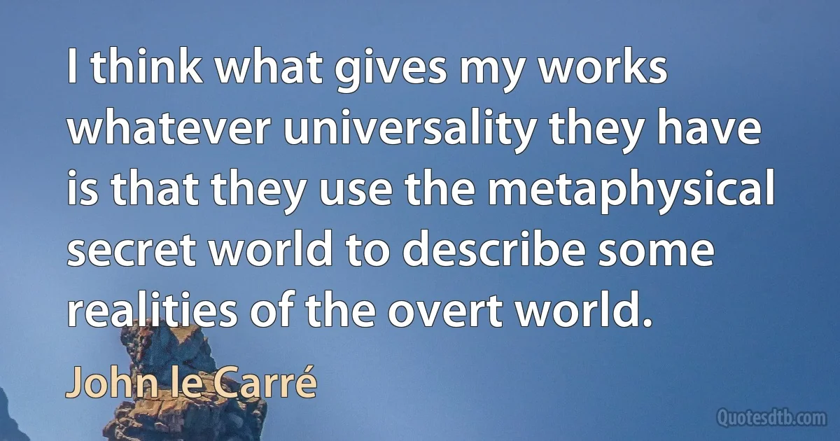 I think what gives my works whatever universality they have is that they use the metaphysical secret world to describe some realities of the overt world. (John le Carré)