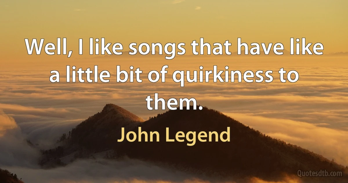 Well, I like songs that have like a little bit of quirkiness to them. (John Legend)