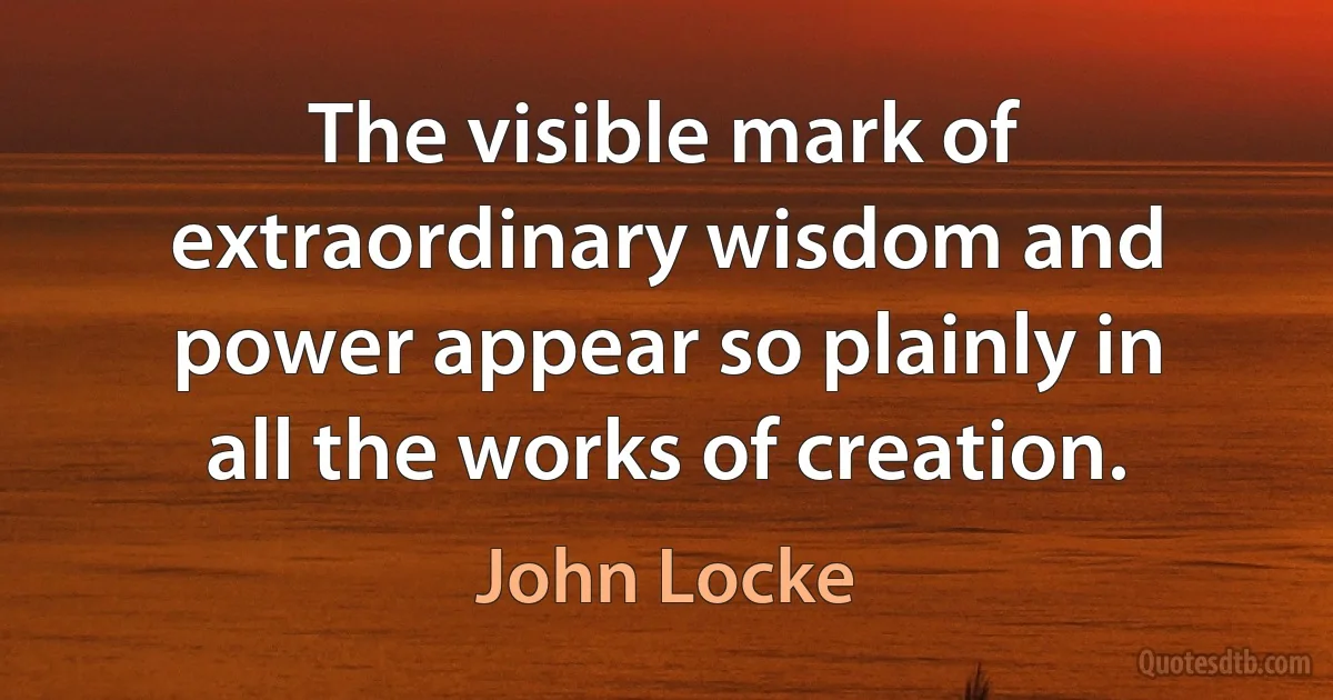 The visible mark of extraordinary wisdom and power appear so plainly in all the works of creation. (John Locke)