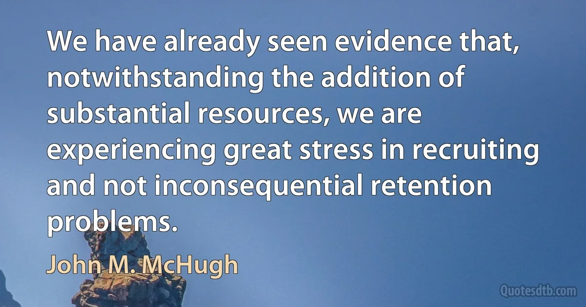 We have already seen evidence that, notwithstanding the addition of substantial resources, we are experiencing great stress in recruiting and not inconsequential retention problems. (John M. McHugh)