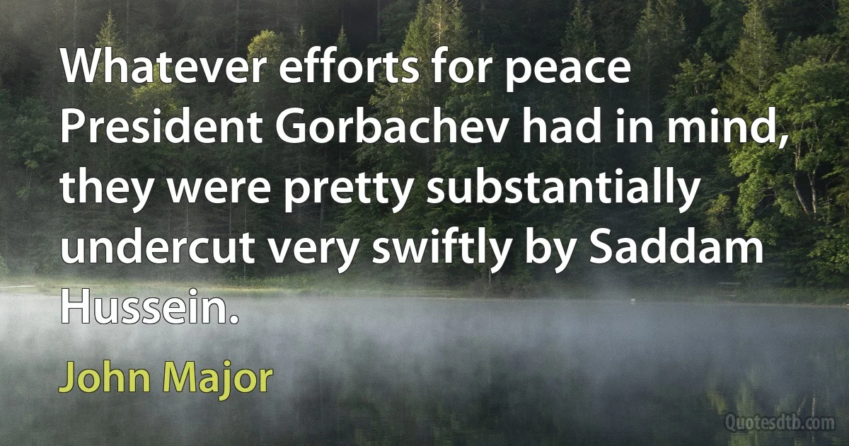 Whatever efforts for peace President Gorbachev had in mind, they were pretty substantially undercut very swiftly by Saddam Hussein. (John Major)