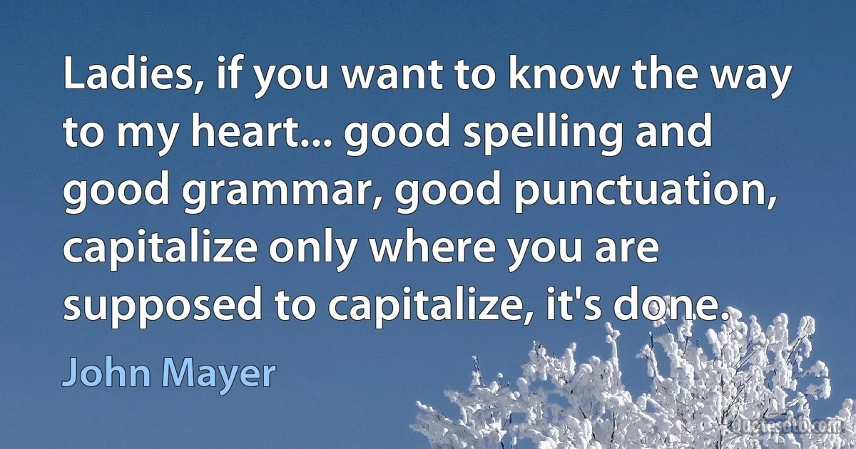 Ladies, if you want to know the way to my heart... good spelling and good grammar, good punctuation, capitalize only where you are supposed to capitalize, it's done. (John Mayer)