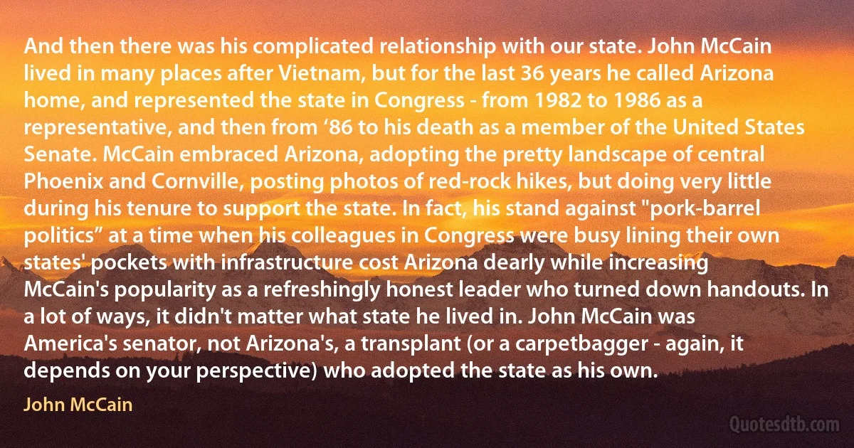 And then there was his complicated relationship with our state. John McCain lived in many places after Vietnam, but for the last 36 years he called Arizona home, and represented the state in Congress - from 1982 to 1986 as a representative, and then from ‘86 to his death as a member of the United States Senate. McCain embraced Arizona, adopting the pretty landscape of central Phoenix and Cornville, posting photos of red-rock hikes, but doing very little during his tenure to support the state. In fact, his stand against "pork-barrel politics” at a time when his colleagues in Congress were busy lining their own states' pockets with infrastructure cost Arizona dearly while increasing McCain's popularity as a refreshingly honest leader who turned down handouts. In a lot of ways, it didn't matter what state he lived in. John McCain was America's senator, not Arizona's, a transplant (or a carpetbagger - again, it depends on your perspective) who adopted the state as his own. (John McCain)