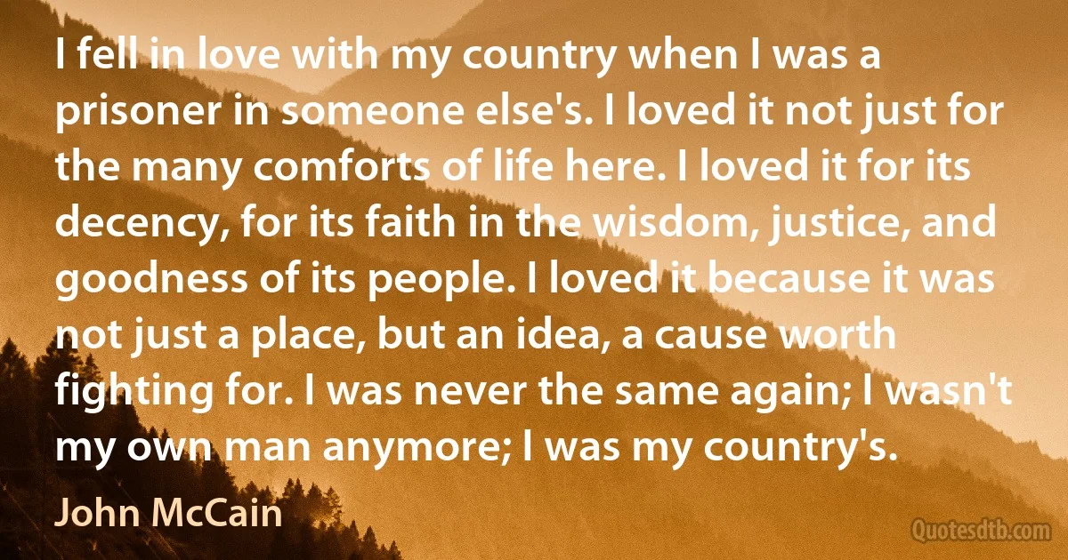 I fell in love with my country when I was a prisoner in someone else's. I loved it not just for the many comforts of life here. I loved it for its decency, for its faith in the wisdom, justice, and goodness of its people. I loved it because it was not just a place, but an idea, a cause worth fighting for. I was never the same again; I wasn't my own man anymore; I was my country's. (John McCain)