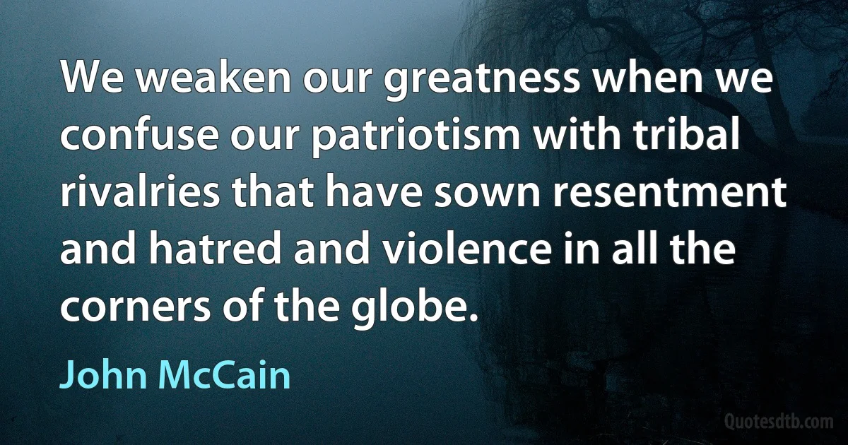 We weaken our greatness when we confuse our patriotism with tribal rivalries that have sown resentment and hatred and violence in all the corners of the globe. (John McCain)