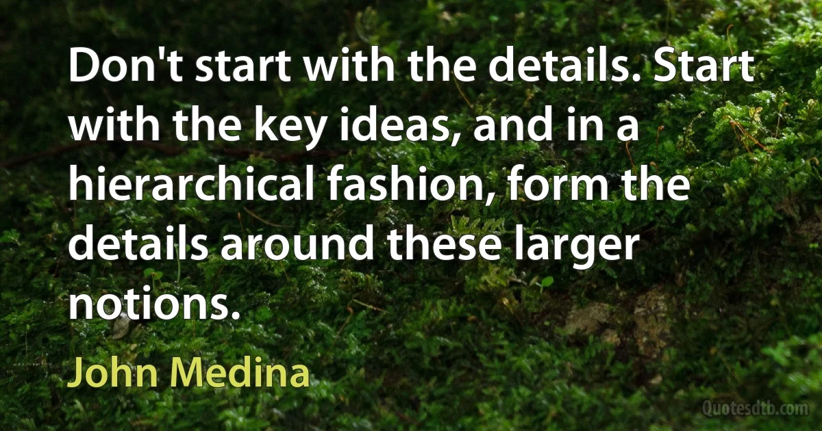 Don't start with the details. Start with the key ideas, and in a hierarchical fashion, form the details around these larger notions. (John Medina)