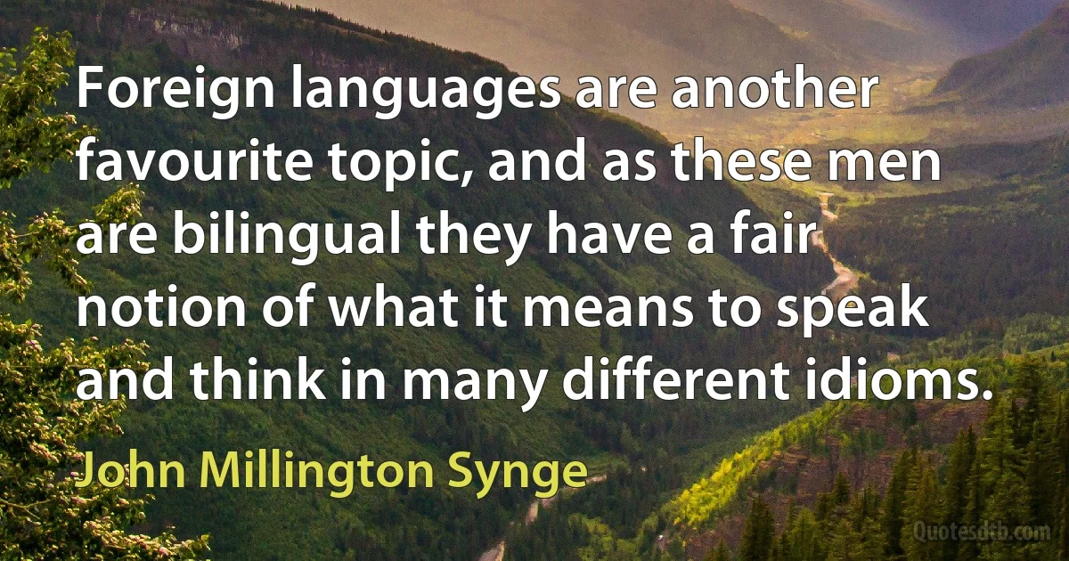 Foreign languages are another favourite topic, and as these men are bilingual they have a fair notion of what it means to speak and think in many different idioms. (John Millington Synge)