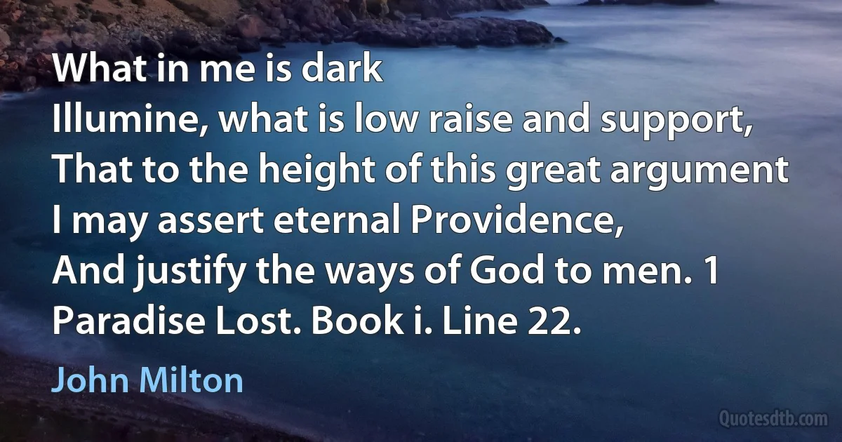 What in me is dark
Illumine, what is low raise and support,
That to the height of this great argument
I may assert eternal Providence,
And justify the ways of God to men. 1
Paradise Lost. Book i. Line 22. (John Milton)