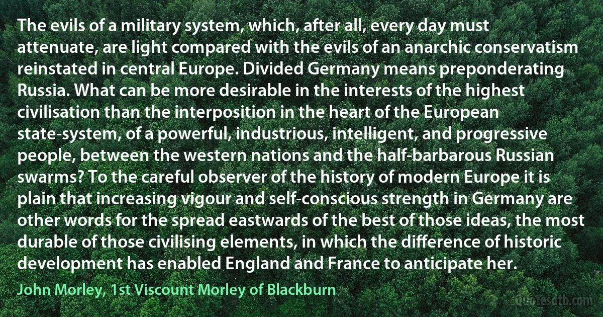 The evils of a military system, which, after all, every day must attenuate, are light compared with the evils of an anarchic conservatism reinstated in central Europe. Divided Germany means preponderating Russia. What can be more desirable in the interests of the highest civilisation than the interposition in the heart of the European state-system, of a powerful, industrious, intelligent, and progressive people, between the western nations and the half-barbarous Russian swarms? To the careful observer of the history of modern Europe it is plain that increasing vigour and self-conscious strength in Germany are other words for the spread eastwards of the best of those ideas, the most durable of those civilising elements, in which the difference of historic development has enabled England and France to anticipate her. (John Morley, 1st Viscount Morley of Blackburn)