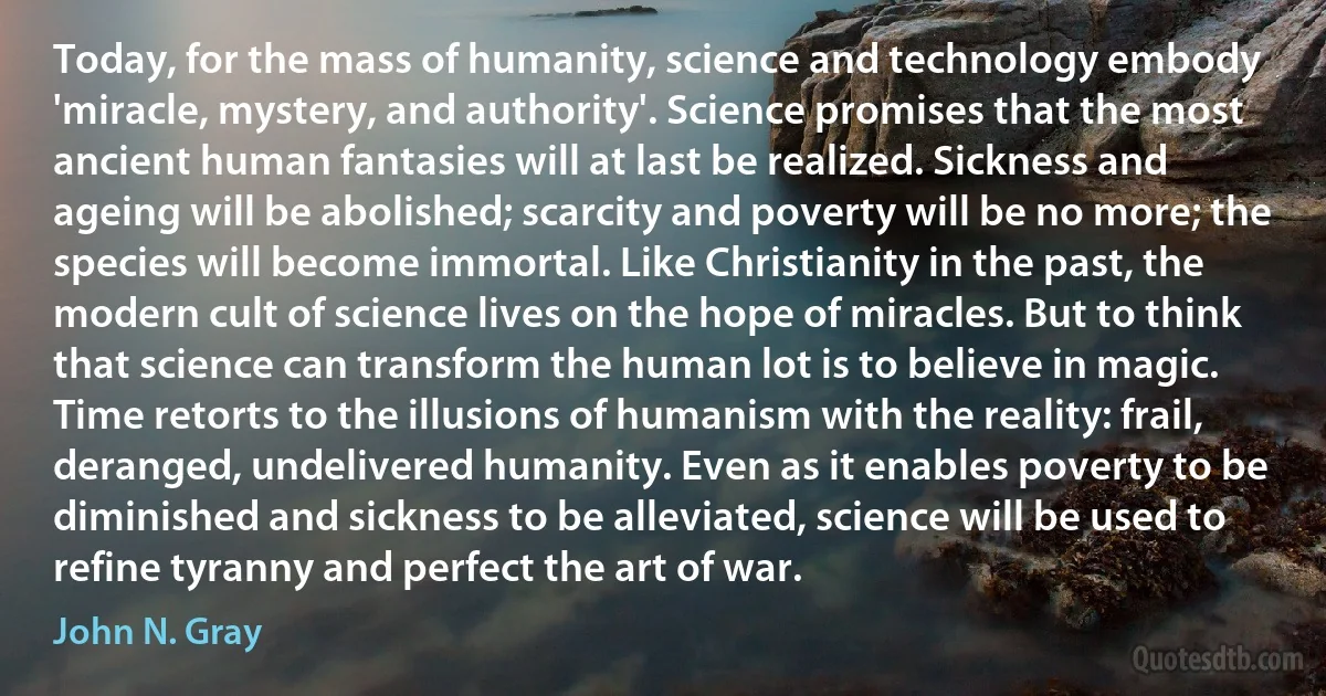 Today, for the mass of humanity, science and technology embody 'miracle, mystery, and authority'. Science promises that the most ancient human fantasies will at last be realized. Sickness and ageing will be abolished; scarcity and poverty will be no more; the species will become immortal. Like Christianity in the past, the modern cult of science lives on the hope of miracles. But to think that science can transform the human lot is to believe in magic. Time retorts to the illusions of humanism with the reality: frail, deranged, undelivered humanity. Even as it enables poverty to be diminished and sickness to be alleviated, science will be used to refine tyranny and perfect the art of war. (John N. Gray)