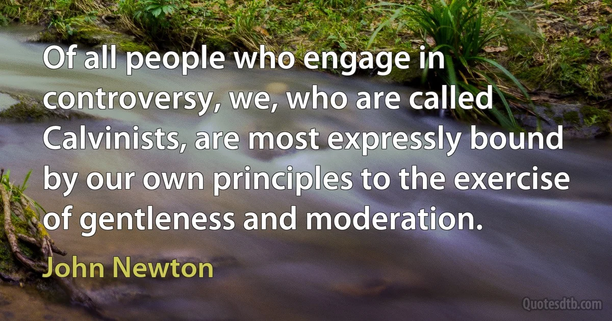 Of all people who engage in controversy, we, who are called Calvinists, are most expressly bound by our own principles to the exercise of gentleness and moderation. (John Newton)