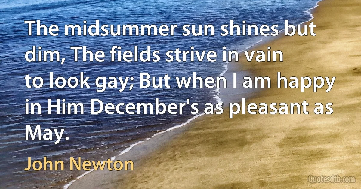 The midsummer sun shines but dim, The fields strive in vain to look gay; But when I am happy in Him December's as pleasant as May. (John Newton)