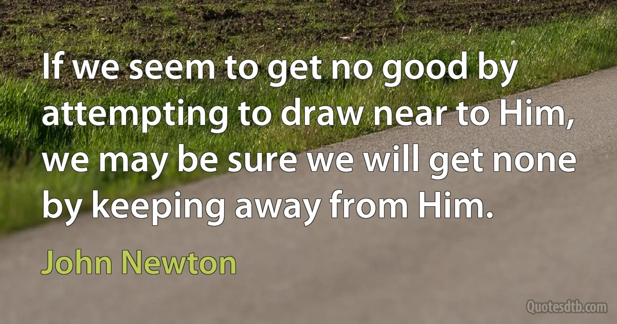 If we seem to get no good by attempting to draw near to Him, we may be sure we will get none by keeping away from Him. (John Newton)