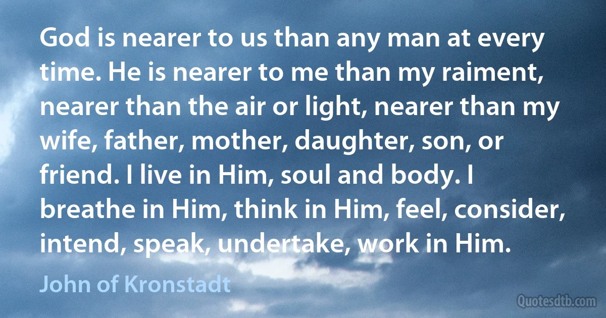 God is nearer to us than any man at every time. He is nearer to me than my raiment, nearer than the air or light, nearer than my wife, father, mother, daughter, son, or friend. I live in Him, soul and body. I breathe in Him, think in Him, feel, consider, intend, speak, undertake, work in Him. (John of Kronstadt)