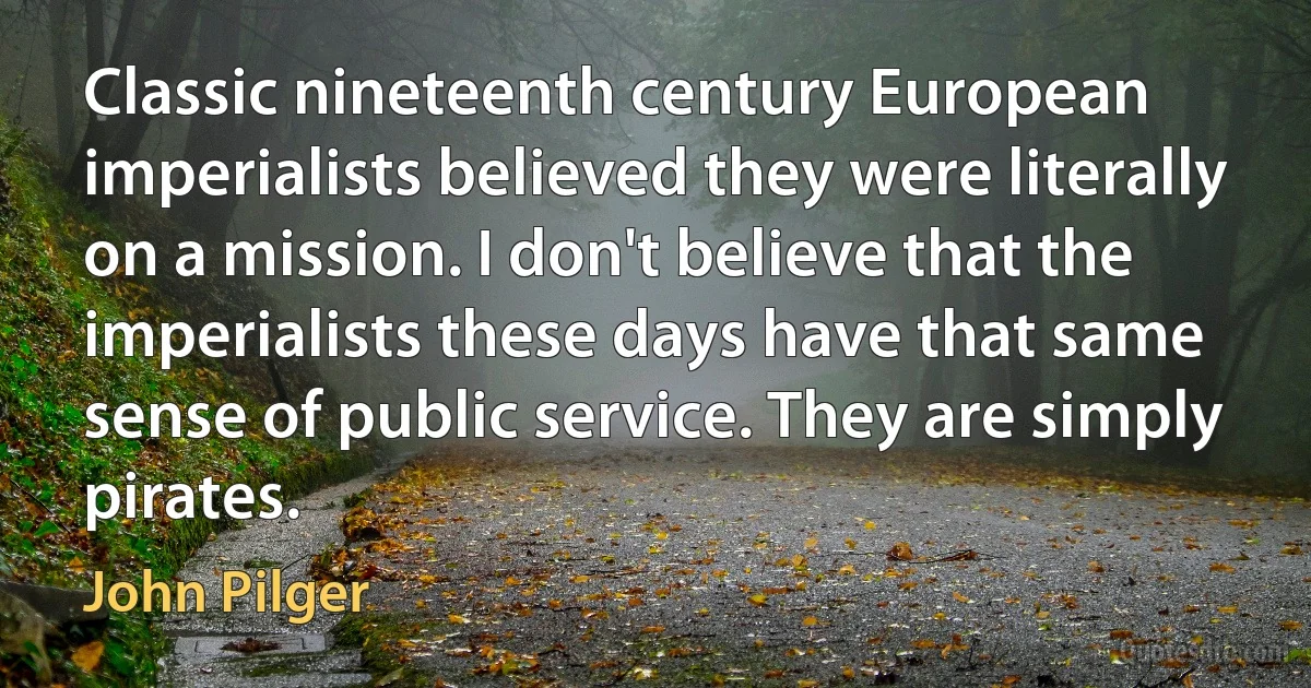 Classic nineteenth century European imperialists believed they were literally on a mission. I don't believe that the imperialists these days have that same sense of public service. They are simply pirates. (John Pilger)