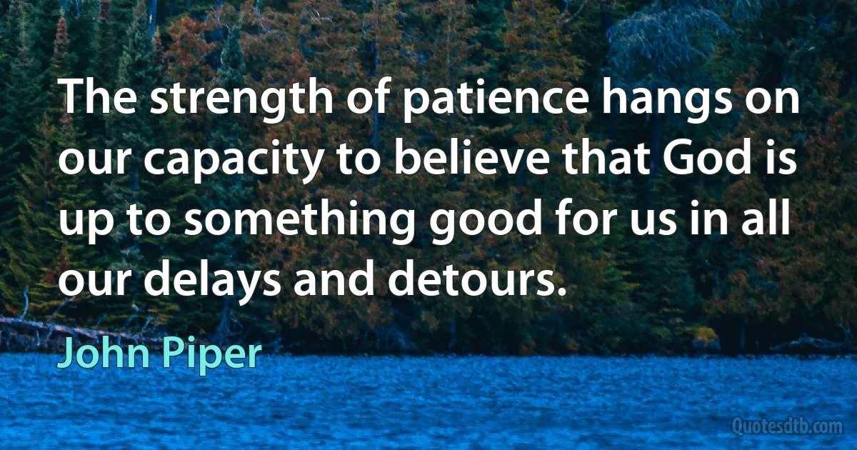 The strength of patience hangs on our capacity to believe that God is up to something good for us in all our delays and detours. (John Piper)