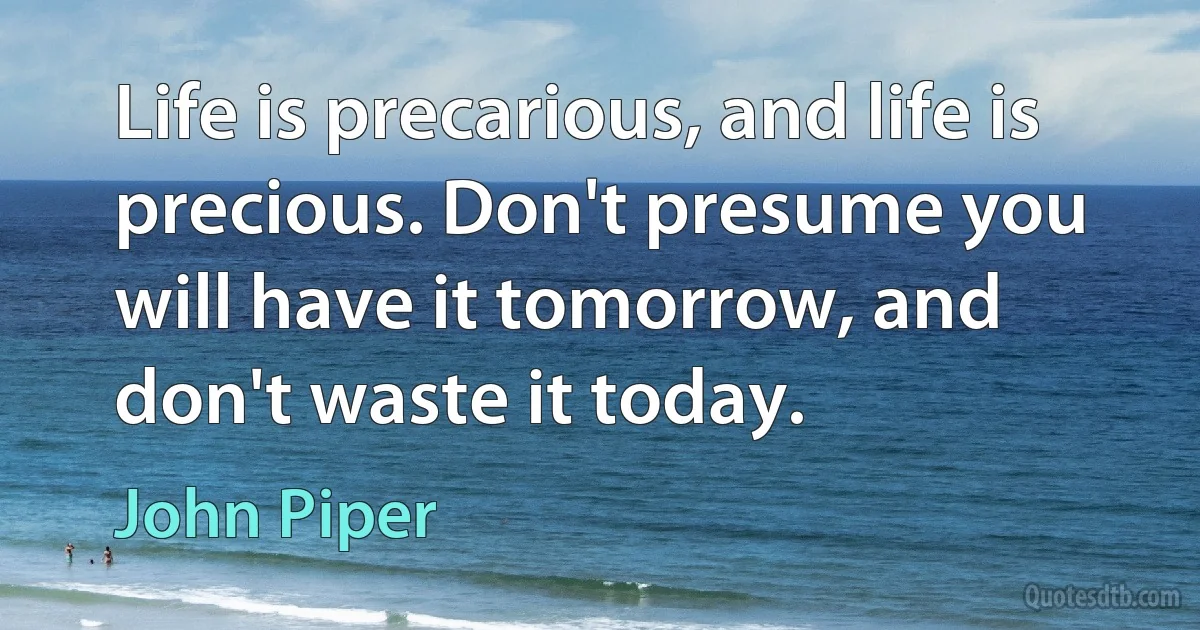 Life is precarious, and life is precious. Don't presume you will have it tomorrow, and don't waste it today. (John Piper)