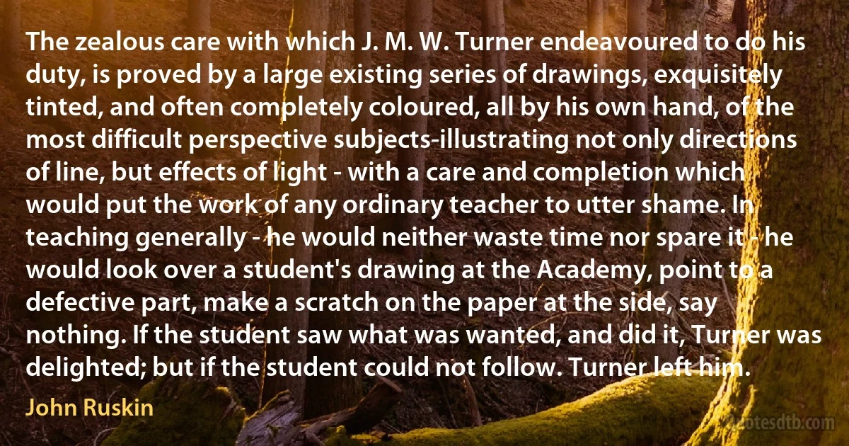 The zealous care with which J. M. W. Turner endeavoured to do his duty, is proved by a large existing series of drawings, exquisitely tinted, and often completely coloured, all by his own hand, of the most difficult perspective subjects-illustrating not only directions of line, but effects of light - with a care and completion which would put the work of any ordinary teacher to utter shame. In teaching generally - he would neither waste time nor spare it - he would look over a student's drawing at the Academy, point to a defective part, make a scratch on the paper at the side, say nothing. If the student saw what was wanted, and did it, Turner was delighted; but if the student could not follow. Turner left him. (John Ruskin)