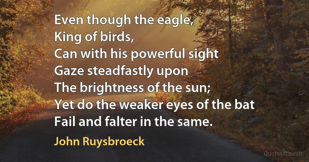 Even though the eagle,
King of birds,
Can with his powerful sight
Gaze steadfastly upon
The brightness of the sun;
Yet do the weaker eyes of the bat
Fail and falter in the same. (John Ruysbroeck)