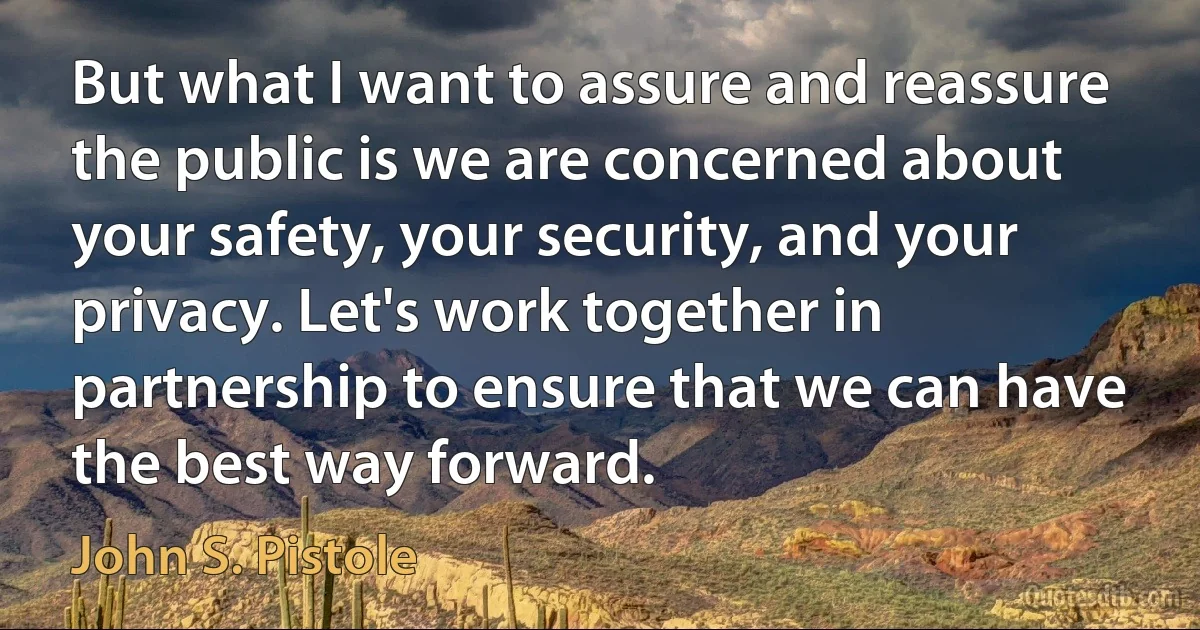 But what I want to assure and reassure the public is we are concerned about your safety, your security, and your privacy. Let's work together in partnership to ensure that we can have the best way forward. (John S. Pistole)