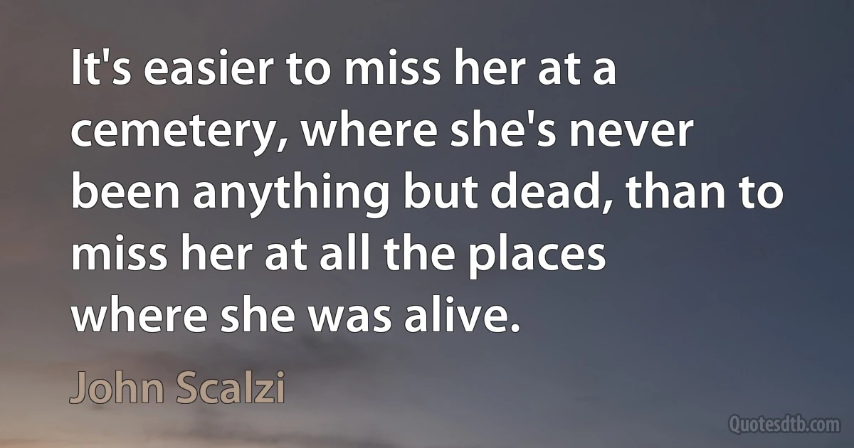 It's easier to miss her at a cemetery, where she's never been anything but dead, than to miss her at all the places where she was alive. (John Scalzi)